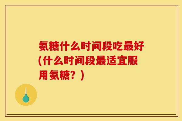 氨糖什么时间段吃最好(什么时间段最适宜服用氨糖？)