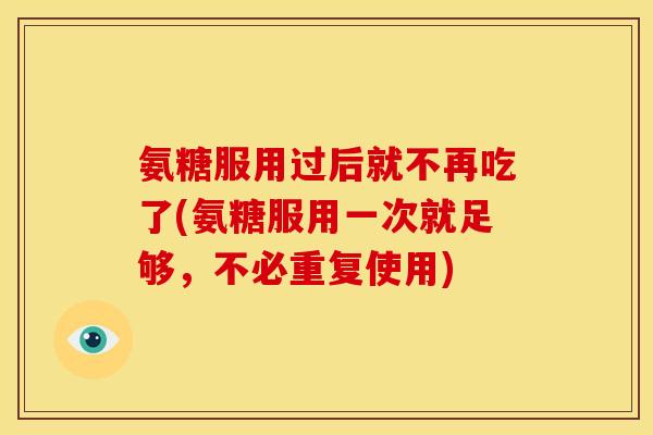 氨糖服用过后就不再吃了(氨糖服用一次就足够，不必重复使用)