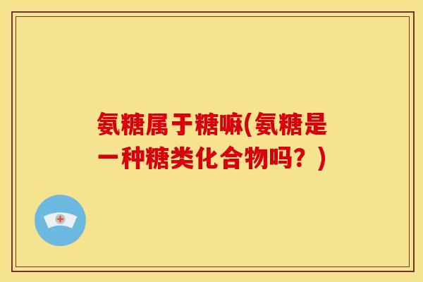 氨糖属于糖嘛(氨糖是一种糖类化合物吗？)