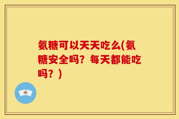 氨糖可以天天吃么(氨糖安全吗？每天都能吃吗？)