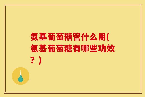 氨基葡萄糖管什么用(氨基葡萄糖有哪些功效？)