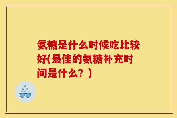 氨糖是什么时候吃比较好(最佳的氨糖补充时间是什么？)