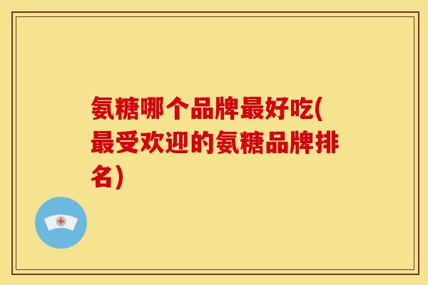 氨糖哪个品牌最好吃(最受欢迎的氨糖品牌排名)