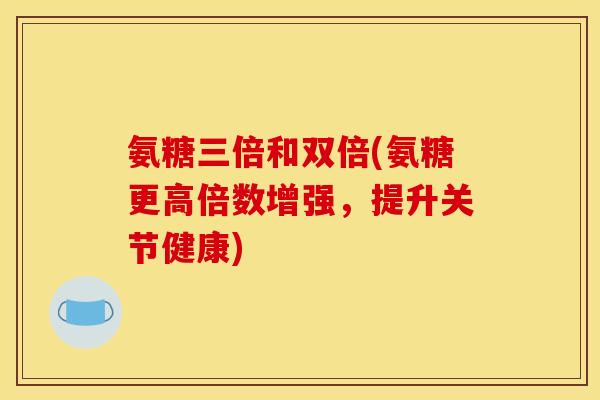 氨糖三倍和双倍(氨糖更高倍数增强，提升关节健康)