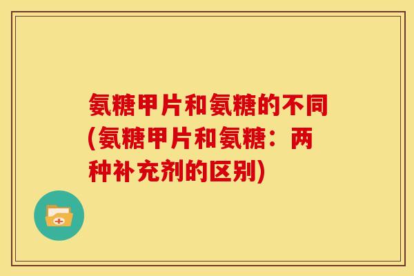 氨糖甲片和氨糖的不同(氨糖甲片和氨糖：两种补充剂的区别)