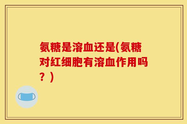 氨糖是溶血还是(氨糖对红细胞有溶血作用吗？)