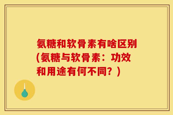 氨糖和软骨素有啥区别(氨糖与软骨素：功效和用途有何不同？)