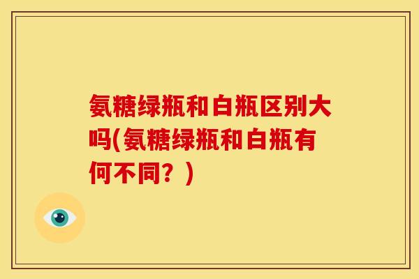 氨糖绿瓶和白瓶区别大吗(氨糖绿瓶和白瓶有何不同？)