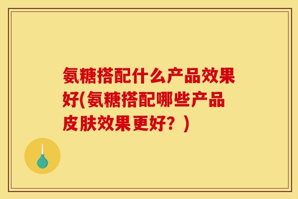 氨糖搭配什么产品效果好(氨糖搭配哪些产品皮肤效果更好？)