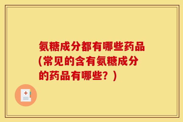 氨糖成分都有哪些药品(常见的含有氨糖成分的药品有哪些？)