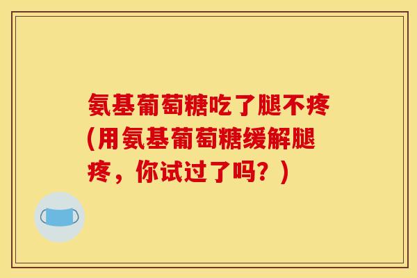 氨基葡萄糖吃了腿不疼(用氨基葡萄糖缓解腿疼，你试过了吗？)