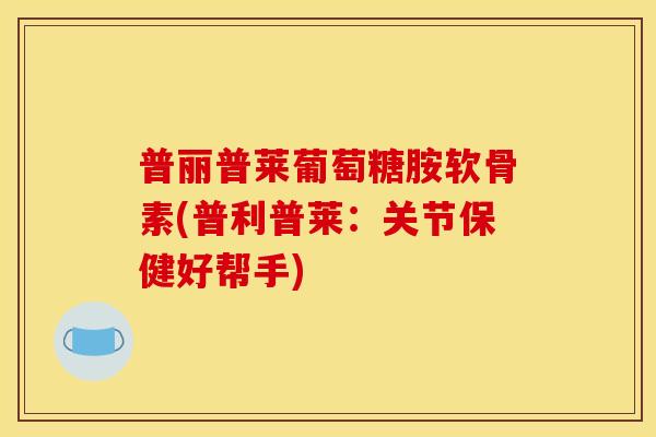普丽普莱葡萄糖胺软骨素(普利普莱：关节保健好帮手)