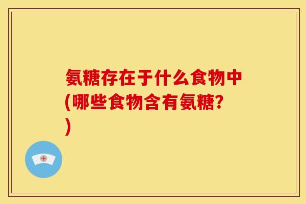 氨糖存在于什么食物中(哪些食物含有氨糖？)