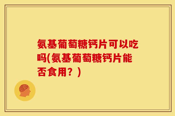 氨基葡萄糖钙片可以吃吗(氨基葡萄糖钙片能否食用？)
