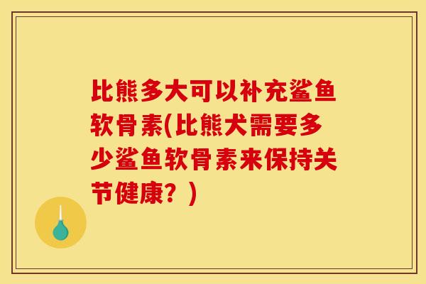 比熊多大可以补充鲨鱼软骨素(比熊犬需要多少鲨鱼软骨素来保持关节健康？)