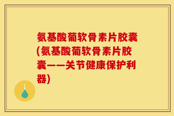氨基酸葡软骨素片胶囊(氨基酸葡软骨素片胶囊——关节健康保护利器)