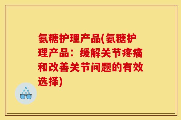 氨糖护理产品(氨糖护理产品：缓解关节疼痛和改善关节问题的有效选择)