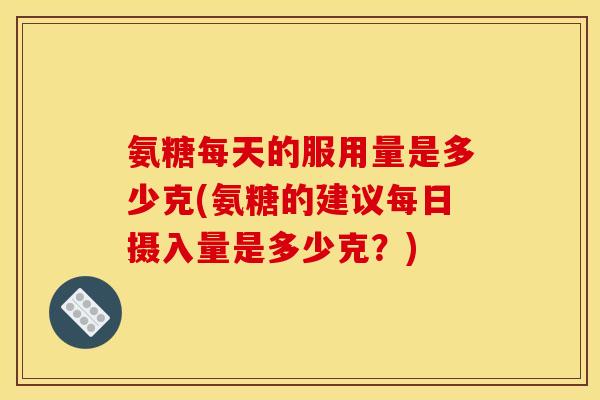 氨糖每天的服用量是多少克(氨糖的建议每日摄入量是多少克？)