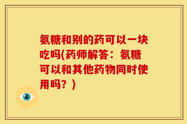 氨糖和别的药可以一块吃吗(药师解答：氨糖可以和其他药物同时使用吗？)