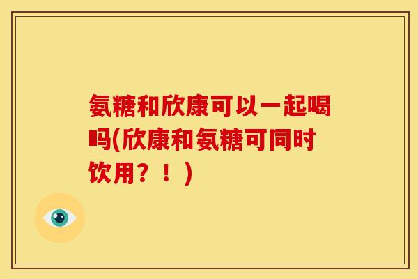 氨糖和欣康可以一起喝吗(欣康和氨糖可同时饮用？！)
