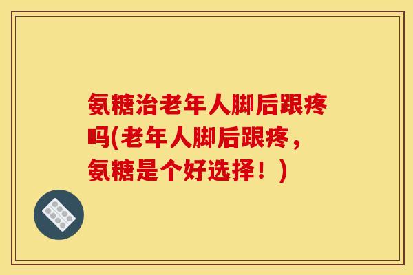 氨糖治老年人脚后跟疼吗(老年人脚后跟疼，氨糖是个好选择！)