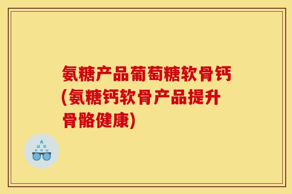 氨糖产品葡萄糖软骨钙(氨糖钙软骨产品提升骨骼健康)