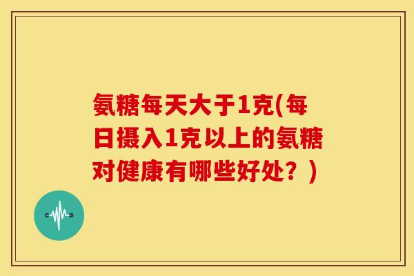 氨糖每天大于1克(每日摄入1克以上的氨糖对健康有哪些好处？)