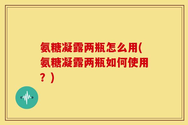 氨糖凝露两瓶怎么用(氨糖凝露两瓶如何使用？)