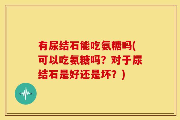 有尿结石能吃氨糖吗(可以吃氨糖吗？对于尿结石是好还是坏？)