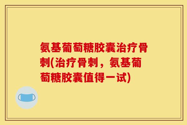 氨基葡萄糖胶囊治疗骨刺(治疗骨刺，氨基葡萄糖胶囊值得一试)-第1张图片-关节骑士