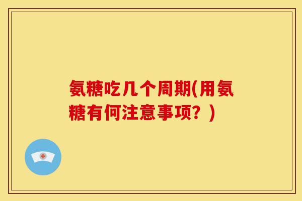 氨糖吃几个周期(用氨糖有何注意事项？)