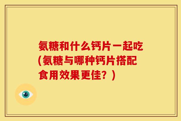 氨糖和什么钙片一起吃(氨糖与哪种钙片搭配食用效果更佳？)-第1张图片-关节骑士