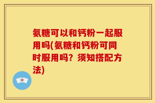 氨糖可以和钙粉一起服用吗(氨糖和钙粉可同时服用吗？须知搭配方法)