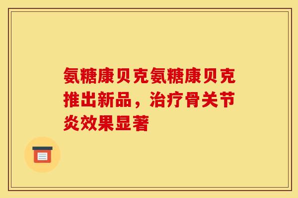 氨糖康贝克氨糖康贝克推出新品，治疗骨关节炎效果显著