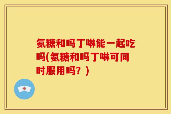 氨糖和吗丁啉能一起吃吗(氨糖和吗丁啉可同时服用吗？)
