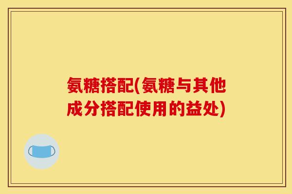氨糖搭配(氨糖与其他成分搭配使用的益处)