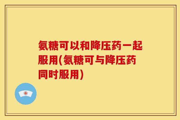 氨糖可以和降压药一起服用(氨糖可与降压药同时服用)