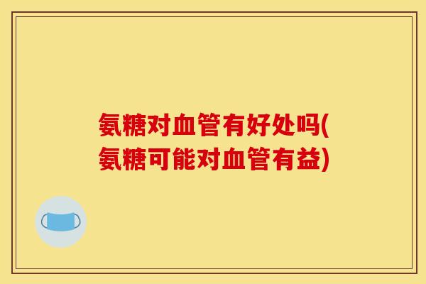 氨糖对血管有好处吗(氨糖可能对血管有益)