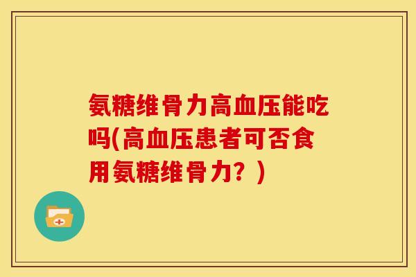 氨糖维骨力高血压能吃吗(高血压患者可否食用氨糖维骨力？)
