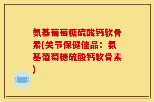氨基葡萄糖硫酸钙软骨素(关节保健佳品：氨基葡萄糖硫酸钙软骨素)