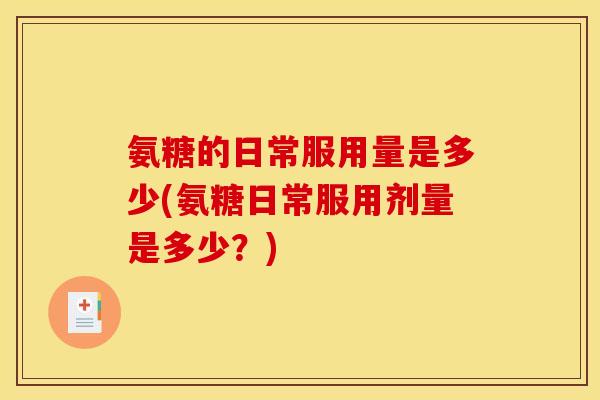 氨糖的日常服用量是多少(氨糖日常服用剂量是多少？)
