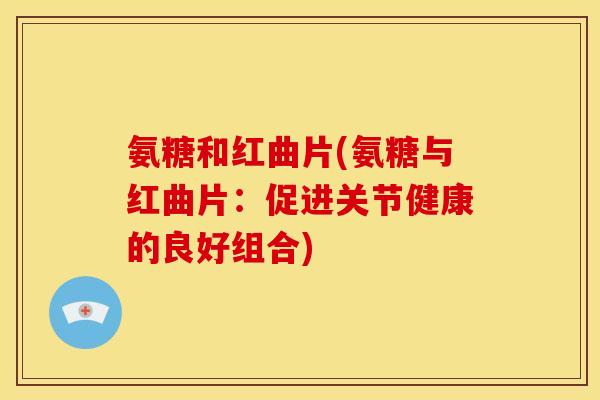 氨糖和红曲片(氨糖与红曲片：促进关节健康的良好组合)