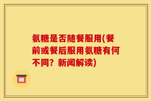 氨糖是否随餐服用(餐前或餐后服用氨糖有何不同?新闻解读)-第1张图片-关节骑士 氨糖是否随餐服用(餐前或餐后服用氨糖有何不同?新闻解读)-第1张图片-关节骑士