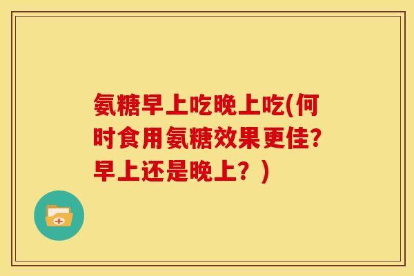 氨糖早上吃晚上吃(何时食用氨糖效果更佳？早上还是晚上？)