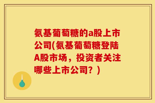氨基葡萄糖的a股上市公司(氨基葡萄糖登陆A股市场，投资者关注哪些上市公司？)