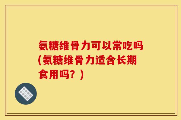 氨糖维骨力可以常吃吗(氨糖维骨力适合长期食用吗？)