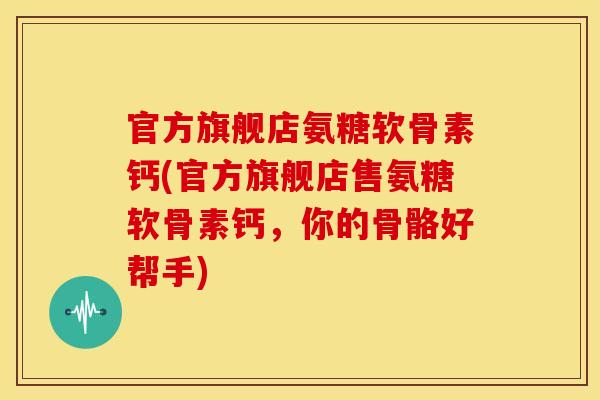 官方旗舰店氨糖软骨素钙(官方旗舰店售氨糖软骨素钙，你的骨骼好帮手)