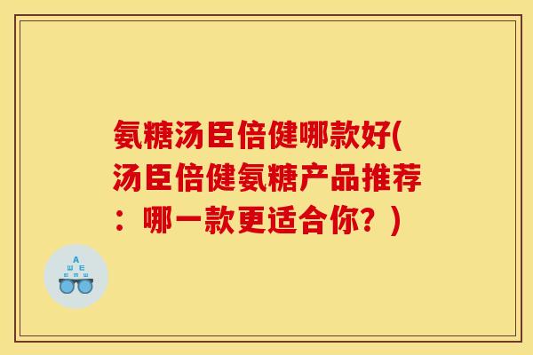 氨糖汤臣倍健哪款好(汤臣倍健氨糖产品推荐：哪一款更适合你？)