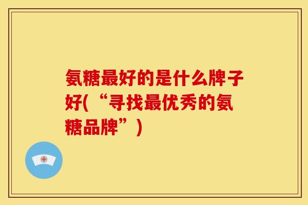 氨糖最好的是什么牌子好(“寻找最优秀的氨糖品牌”)-第1张图片-关节骑士