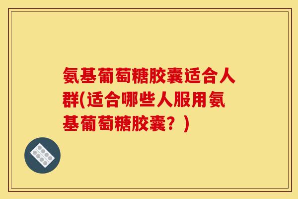 氨基葡萄糖胶囊适合人群(适合哪些人服用氨基葡萄糖胶囊？)